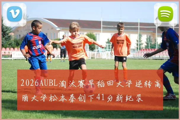 2026AUBL淘汰赛早稻田大学逆转高丽大学松本秦创下41分新纪录