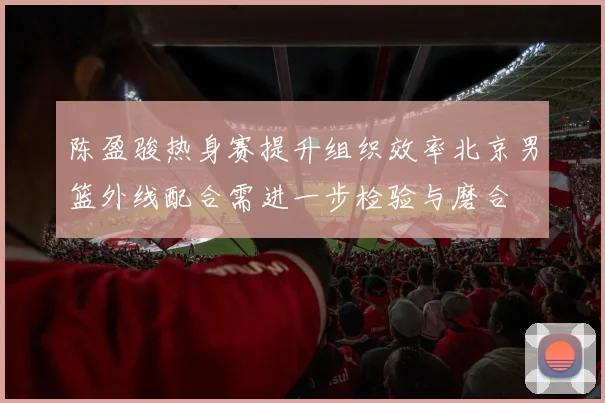 陈盈骏热身赛提升组织效率北京男篮外线配合需进一步检验与磨合