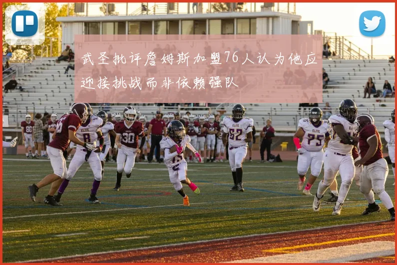 武圣批评詹姆斯加盟76人认为他应迎接挑战而非依赖强队