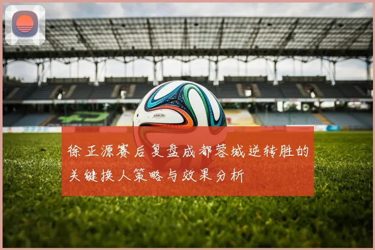 徐正源赛后复盘成都蓉城逆转胜的关键换人策略与效果分析