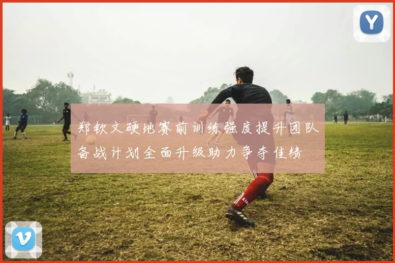 郑钦文硬地赛前训练强度提升团队备战计划全面升级助力争夺佳绩