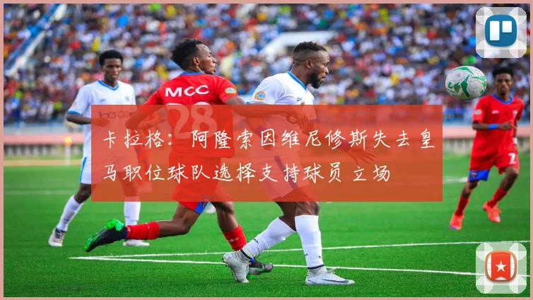 卡拉格：阿隆索因维尼修斯失去皇马职位球队选择支持球员立场